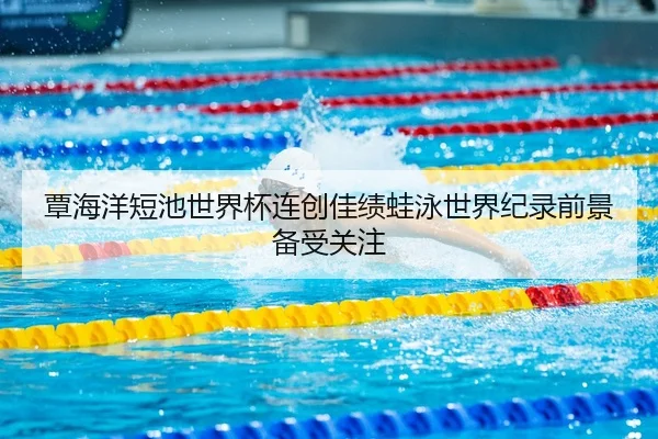 覃海洋短池世界杯连创佳绩蛙泳世界纪录前景备受关注