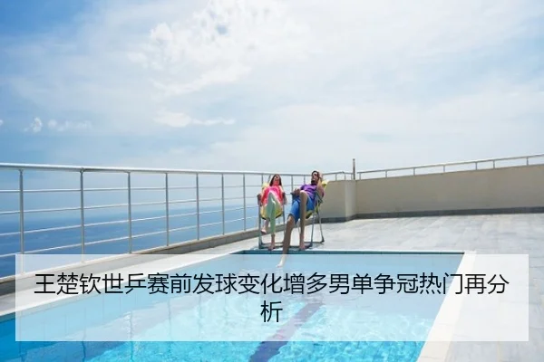 王楚钦世乒赛前发球变化增多男单争冠热门再分析