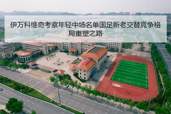 伊万科维奇考察年轻中场名单国足新老交替竞争格局重塑之路