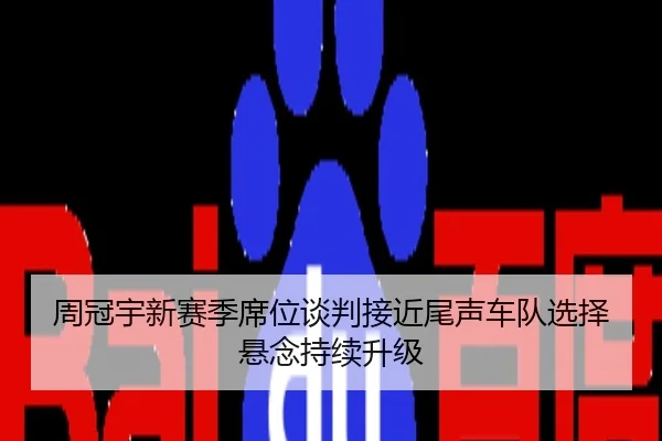 周冠宇新赛季席位谈判接近尾声车队选择悬念持续升级